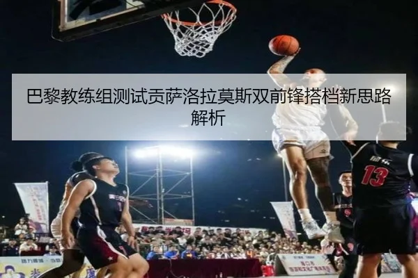 巴黎教练组测试贡萨洛拉莫斯双前锋搭档新思路解析